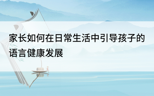 家长如何在日常生活中引导孩子的语言健康发展